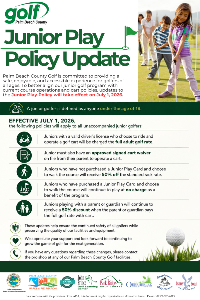 Junior Play Policy Update Junior Play Policy Update Palm Beach County Golf is committed to providing a safe, enjoyable, and accessible experience for golfers of all ages. To better align our junior golf program with current course operations and cart policies, updates to the Junior Play Policy will take effect on July 1, 2026. Definition: A junior golfer is defined as anyone under the age of 19. Effective July 1, 2026 The following policies will apply to all unaccompanied junior golfers: Golf Cart Operation: Juniors with a valid driver’s license who choose to ride and operate a golf cart will be charged the full adult golf rate. Cart Waiver: Juniors must also have an approved signed cart waiver on file from their parent to operate a cart. Walking (No Junior Play Card): Juniors who have not purchased a Junior Play Card and choose to walk the course will receive 50% off the standard rack rate. Walking (With Junior Play Card): Juniors who have purchased a Junior Play Card and choose to walk the course will continue to play at no charge as a benefit of the program. Accompanied Juniors: Juniors playing with a parent or guardian will continue to receive a 50% discount when the parent or guardian pays the full golf rate with cart. Additional Notes These updates help ensure the continued safety of all golfers while preserving the quality of our facilities and equipment. We appreciate your support and look forward to continuing to grow the game of golf for juniors.